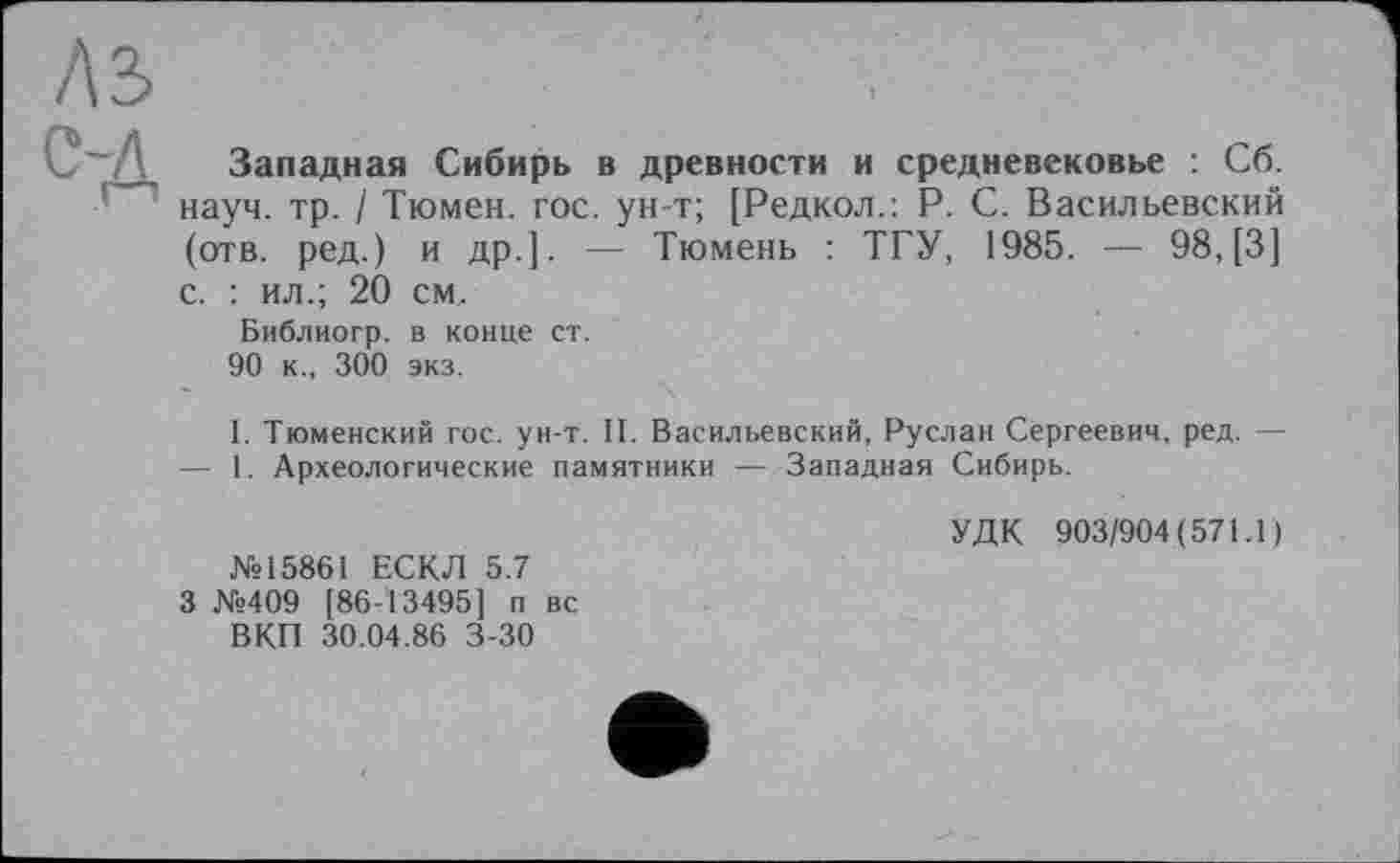 ﻿Западная Сибирь в древности и средневековье : Сб. науч. тр. / Тюмен. гос. ун-т; [Редкол.: P. С. Васильевский (отв. ред.) и др.]. — Тюмень : ТГУ, 1985. — 98, [3] с. : ил.; 20 см.
Библиогр. в конце ст.
90 к., 300 экз.
I. Тюменский гос. ун-т. II. Васильевский, Руслан Сергеевич, ред. — — 1. Археологические памятники — Западная Сибирь.
№15861 ЕСКЛ 5.7 3 №409 [86-13495] п вс ВКП 30.04.86 3-30
УДК 903/904(571.1)